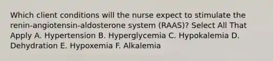 Which client conditions will the nurse expect to stimulate the renin-angiotensin-aldosterone system (RAAS)? Select All That Apply A. Hypertension B. Hyperglycemia C. Hypokalemia D. Dehydration E. Hypoxemia F. Alkalemia