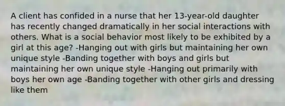 A client has confided in a nurse that her 13-year-old daughter has recently changed dramatically in her social interactions with others. What is a social behavior most likely to be exhibited by a girl at this age? -Hanging out with girls but maintaining her own unique style -Banding together with boys and girls but maintaining her own unique style -Hanging out primarily with boys her own age -Banding together with other girls and dressing like them