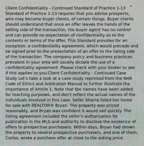 Client Confidentiality - Continued Standard of Practice 1-13 Standard of Practice 1-13 requires that you advise prospects, who may become buyer clients, of certain things. Buyer clients should understand that once an offer leaves the hands of the selling side of the transaction, the buyer agent has no control and can provide no expectation of confidentiality as to the contents or terms of the offer. This Standard provides for an exception: a confidentiality agreement, which would precede and be signed prior to the presentation of an offer to the listing side of the transaction. The company policy and business practices prevalent in your area will usually dictate the use of a confidentiality agreement. Please check with your broker to see if this applies to you.Client Confidentiality - Continued Case Study Let's take a look at a case study reprinted from the NAR Code of Ethics and Arbitration Manual to further illustrate the importance of Article 1. Note that the names have been added for teaching purposes, and don't reflect the actual names of the individuals involved in this case. Seller Shania listed her home for sale with REALTOR® Bryan. The property was priced reasonably, and Bryan was confident it would sell quickly. The listing agreement included the seller's authorization for publication in the MLS and authority to disclose the existence of offers to prospective purchasers. Within days, Bryan had shown the property to several prospective purchasers, and one of them, Carlos, wrote a purchase offer at close to the asking price.