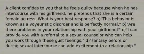 A client confides to you that he feels guilty because when he has intercourse with his girlfriend, he pretends that she is a certain female actress. What is your best response? a)"This behavior is known as a voyeuristic disorder and is perfectly normal." b)"Are there problems in your relationship with your girlfriend?" c)"I can provide you with a referral to a sexual counselor who can help you work through these guilt feelings." d)"Fantasy before or during sexual intercourse can add excitement to a relationship."