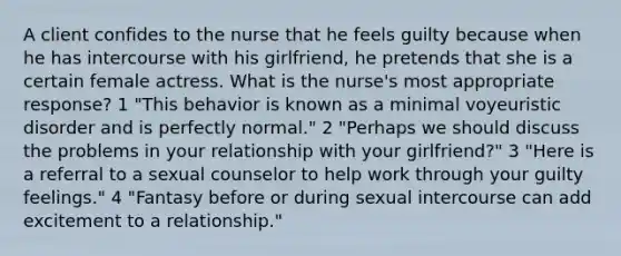 A client confides to the nurse that he feels guilty because when he has intercourse with his girlfriend, he pretends that she is a certain female actress. What is the nurse's most appropriate response? 1 "This behavior is known as a minimal voyeuristic disorder and is perfectly normal." 2 "Perhaps we should discuss the problems in your relationship with your girlfriend?" 3 "Here is a referral to a sexual counselor to help work through your guilty feelings." 4 "Fantasy before or during sexual intercourse can add excitement to a relationship."