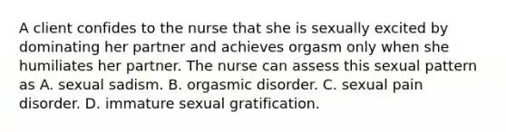 A client confides to the nurse that she is sexually excited by dominating her partner and achieves orgasm only when she humiliates her partner. The nurse can assess this sexual pattern as A. sexual sadism. B. orgasmic disorder. C. sexual pain disorder. D. immature sexual gratification.