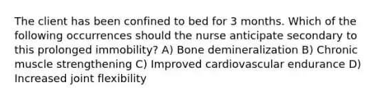 The client has been confined to bed for 3 months. Which of the following occurrences should the nurse anticipate secondary to this prolonged immobility? A) Bone demineralization B) Chronic muscle strengthening C) Improved cardiovascular endurance D) Increased joint flexibility