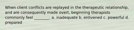 When client conflicts are replayed in the therapeutic relationship, and are consequently made overt, beginning therapists commonly feel ________. a. inadequate b. enlivened c. powerful d. prepared