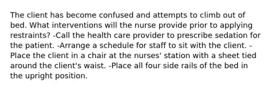 The client has become confused and attempts to climb out of bed. What interventions will the nurse provide prior to applying restraints? -Call the health care provider to prescribe sedation for the patient. -Arrange a schedule for staff to sit with the client. -Place the client in a chair at the nurses' station with a sheet tied around the client's waist. -Place all four side rails of the bed in the upright position.