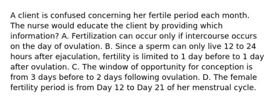 A client is confused concerning her fertile period each month. The nurse would educate the client by providing which information? A. Fertilization can occur only if intercourse occurs on the day of ovulation. B. Since a sperm can only live 12 to 24 hours after ejaculation, fertility is limited to 1 day before to 1 day after ovulation. C. The window of opportunity for conception is from 3 days before to 2 days following ovulation. D. The female fertility period is from Day 12 to Day 21 of her menstrual cycle.