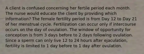 A client is confused concerning her fertile period each month. The nurse would educate the client by providing which information? The female fertility period is from Day 12 to Day 21 of her menstrual cycle. Fertilization can occur only if intercourse occurs on the day of ovulation. The window of opportunity for conception is from 3 days before to 2 days following ovulation. Since a sperm can only live 12 to 24 hours after ejaculation, fertility is limited to 1 day before to 1 day after ovulation.