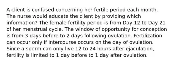 A client is confused concerning her fertile period each month. The nurse would educate the client by providing which information? The female fertility period is from Day 12 to Day 21 of her menstrual cycle. The window of opportunity for conception is from 3 days before to 2 days following ovulation. Fertilization can occur only if intercourse occurs on the day of ovulation. Since a sperm can only live 12 to 24 hours after ejaculation, fertility is limited to 1 day before to 1 day after ovulation.