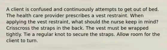 A client is confused and continuously attempts to get out of bed. The health care provider prescribes a vest restraint. When applying the vest restraint, what should the nurse keep in mind? Crisscross the straps in the back. The vest must be wrapped tightly. Tie a regular knot to secure the straps. Allow room for the client to turn.