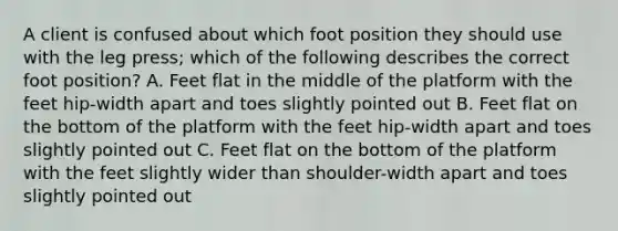 A client is confused about which foot position they should use with the leg press; which of the following describes the correct foot position? A. Feet flat in the middle of the platform with the feet hip-width apart and toes slightly pointed out B. Feet flat on the bottom of the platform with the feet hip-width apart and toes slightly pointed out C. Feet flat on the bottom of the platform with the feet slightly wider than shoulder-width apart and toes slightly pointed out