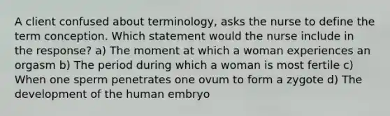 A client confused about terminology, asks the nurse to define the term conception. Which statement would the nurse include in the response? a) The moment at which a woman experiences an orgasm b) The period during which a woman is most fertile c) When one sperm penetrates one ovum to form a zygote d) The development of the human embryo