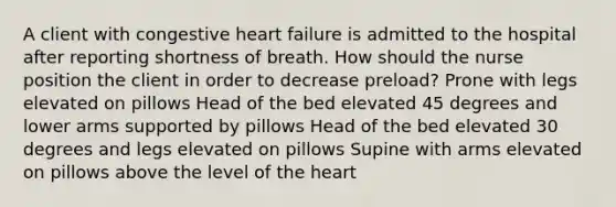 A client with congestive heart failure is admitted to the hospital after reporting shortness of breath. How should the nurse position the client in order to decrease preload? Prone with legs elevated on pillows Head of the bed elevated 45 degrees and lower arms supported by pillows Head of the bed elevated 30 degrees and legs elevated on pillows Supine with arms elevated on pillows above the level of the heart