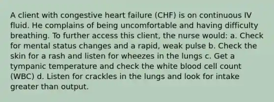 A client with congestive heart failure (CHF) is on continuous IV fluid. He complains of being uncomfortable and having difficulty breathing. To further access this client, the nurse would: a. Check for mental status changes and a rapid, weak pulse b. Check the skin for a rash and listen for wheezes in the lungs c. Get a tympanic temperature and check the white blood cell count (WBC) d. Listen for crackles in the lungs and look for intake <a href='https://www.questionai.com/knowledge/ktgHnBD4o3-greater-than' class='anchor-knowledge'>greater than</a> output.