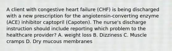 A client with congestive heart failure (CHF) is being discharged with a new prescription for the angiotensin-converting enzyme (ACE) inhibitor captopril (Capoten). The nurse's discharge instruction should include reporting which problem to the healthcare provider? A. weight loss B. Dizziness C. Muscle cramps D. Dry mucous membranes