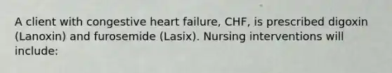 A client with congestive heart failure, CHF, is prescribed digoxin (Lanoxin) and furosemide (Lasix). Nursing interventions will include: