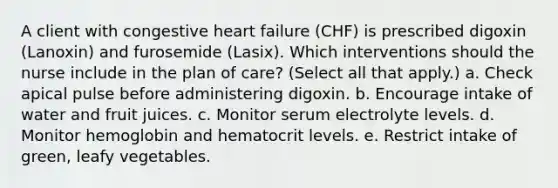 A client with congestive heart failure (CHF) is prescribed digoxin (Lanoxin) and furosemide (Lasix). Which interventions should the nurse include in the plan of care? (Select all that apply.) a. Check apical pulse before administering digoxin. b. Encourage intake of water and fruit juices. c. Monitor serum electrolyte levels. d. Monitor hemoglobin and hematocrit levels. e. Restrict intake of green, leafy vegetables.