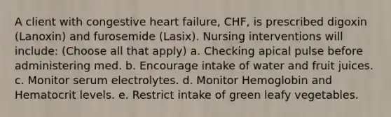 A client with congestive heart failure, CHF, is prescribed digoxin (Lanoxin) and furosemide (Lasix). Nursing interventions will include: (Choose all that apply) a. Checking apical pulse before administering med. b. Encourage intake of water and fruit juices. c. Monitor serum electrolytes. d. Monitor Hemoglobin and Hematocrit levels. e. Restrict intake of green leafy vegetables.