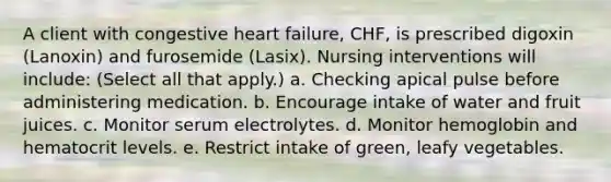 A client with congestive heart failure, CHF, is prescribed digoxin (Lanoxin) and furosemide (Lasix). Nursing interventions will include: (Select all that apply.) a. Checking apical pulse before administering medication. b. Encourage intake of water and fruit juices. c. Monitor serum electrolytes. d. Monitor hemoglobin and hematocrit levels. e. Restrict intake of green, leafy vegetables.