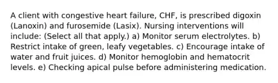 A client with congestive heart failure, CHF, is prescribed digoxin (Lanoxin) and furosemide (Lasix). Nursing interventions will include: (Select all that apply.) a) Monitor serum electrolytes. b) Restrict intake of green, leafy vegetables. c) Encourage intake of water and fruit juices. d) Monitor hemoglobin and hematocrit levels. e) Checking apical pulse before administering medication.