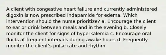 A client with congestive heart failure and currently administered digoxin is now prescribed indapamide for edema. Which intervention should the nurse prioritize? a. Encourage the client to ear or drink between meals and in the evening b. Closely monitor the client for signs of hyperkalemia c. Encourage oral fluids at frequent intervals during awake hours d. Frequently monitor the client's pulse rate and rhythm