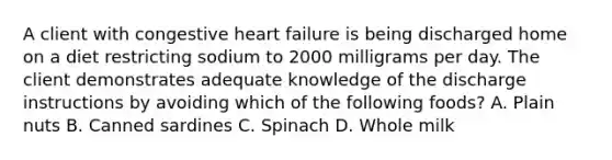 A client with congestive heart failure is being discharged home on a diet restricting sodium to 2000 milligrams per day. The client demonstrates adequate knowledge of the discharge instructions by avoiding which of the following foods? A. Plain nuts B. Canned sardines C. Spinach D. Whole milk