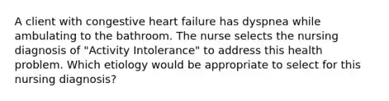 A client with congestive heart failure has dyspnea while ambulating to the bathroom. The nurse selects the nursing diagnosis of "Activity Intolerance" to address this health problem. Which etiology would be appropriate to select for this nursing diagnosis?