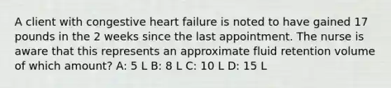 A client with congestive heart failure is noted to have gained 17 pounds in the 2 weeks since the last appointment. The nurse is aware that this represents an approximate fluid retention volume of which amount? A: 5 L B: 8 L C: 10 L D: 15 L