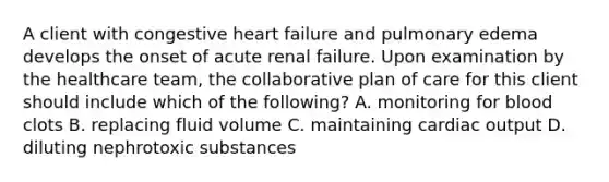 A client with congestive heart failure and pulmonary edema develops the onset of acute renal failure. Upon examination by the healthcare team, the collaborative plan of care for this client should include which of the following? A. monitoring for blood clots B. replacing fluid volume C. maintaining cardiac output D. diluting nephrotoxic substances