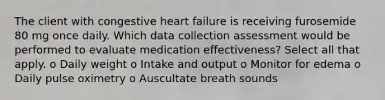 The client with congestive heart failure is receiving furosemide 80 mg once daily. Which data collection assessment would be performed to evaluate medication effectiveness? Select all that apply. o Daily weight o Intake and output o Monitor for edema o Daily pulse oximetry o Auscultate breath sounds