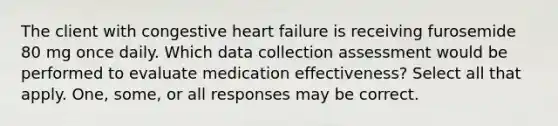 The client with congestive heart failure is receiving furosemide 80 mg once daily. Which data collection assessment would be performed to evaluate medication effectiveness? Select all that apply. One, some, or all responses may be correct.