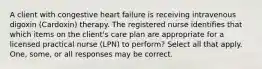 A client with congestive heart failure is receiving intravenous digoxin (Cardoxin) therapy. The registered nurse identifies that which items on the client's care plan are appropriate for a licensed practical nurse (LPN) to perform? Select all that apply. One, some, or all responses may be correct.