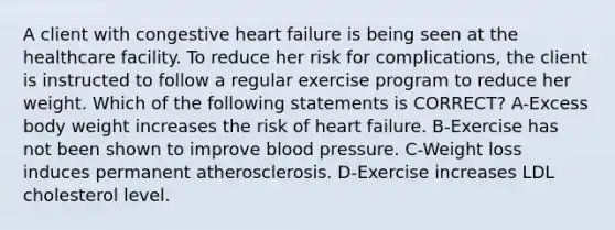 A client with congestive heart failure is being seen at the healthcare facility. To reduce her risk for complications, the client is instructed to follow a regular exercise program to reduce her weight. Which of the following statements is CORRECT? A-Excess body weight increases the risk of heart failure. B-Exercise has not been shown to improve blood pressure. C-Weight loss induces permanent atherosclerosis. D-Exercise increases LDL cholesterol level.