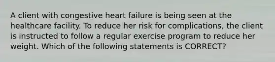 A client with congestive heart failure is being seen at the healthcare facility. To reduce her risk for complications, the client is instructed to follow a regular exercise program to reduce her weight. Which of the following statements is CORRECT?