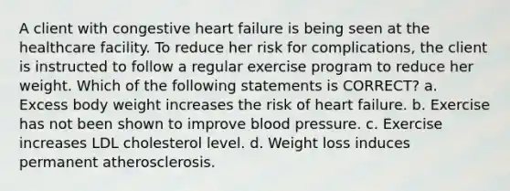 A client with congestive heart failure is being seen at the healthcare facility. To reduce her risk for complications, the client is instructed to follow a regular exercise program to reduce her weight. Which of the following statements is CORRECT? a. Excess body weight increases the risk of heart failure. b. Exercise has not been shown to improve blood pressure. c. Exercise increases LDL cholesterol level. d. Weight loss induces permanent atherosclerosis.