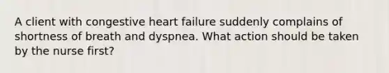 A client with congestive heart failure suddenly complains of shortness of breath and dyspnea. What action should be taken by the nurse first?