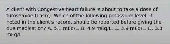 A client with Congestive heart failure is about to take a dose of furosemide (Lasix). Which of the following potassium level, if noted in the client's record, should be reported before giving the due medication? A. 5.1 mEq/L. B. 4.9 mEq/L. C. 3.9 mEq/L. D. 3.3 mEq/L.