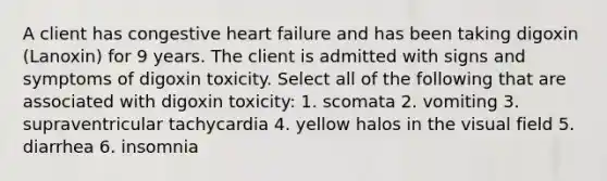 A client has congestive heart failure and has been taking digoxin (Lanoxin) for 9 years. The client is admitted with signs and symptoms of digoxin toxicity. Select all of the following that are associated with digoxin toxicity: 1. scomata 2. vomiting 3. supraventricular tachycardia 4. yellow halos in the visual field 5. diarrhea 6. insomnia