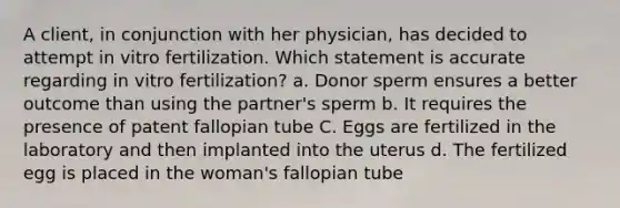 A client, in conjunction with her physician, has decided to attempt in vitro fertilization. Which statement is accurate regarding in vitro fertilization? a. Donor sperm ensures a better outcome than using the partner's sperm b. It requires the presence of patent fallopian tube C. Eggs are fertilized in the laboratory and then implanted into the uterus d. The fertilized egg is placed in the woman's fallopian tube