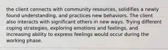 the client connects with community resources, solidifies a newly found understanding, and practices new behaviors. The client also interacts with significant others in new ways. Trying different coping strategies, exploring emotions and feelings, and increasing ability to express feelings would occur during the working phase.