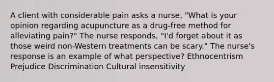 A client with considerable pain asks a nurse, "What is your opinion regarding acupuncture as a drug-free method for alleviating pain?" The nurse responds, "I'd forget about it as those weird non-Western treatments can be scary." The nurse's response is an example of what perspective? Ethnocentrism Prejudice Discrimination Cultural insensitivity