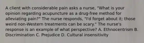 A client with considerable pain asks a nurse, "What is your opinion regarding acupuncture as a drug-free method for alleviating pain?" The nurse responds, "I'd forget about it; those weird non-Western treatments can be scary." The nurse's response is an example of what perspective? A. Ethnocentrism B. Discrimination C. Prejudice D. Cultural insensitivity