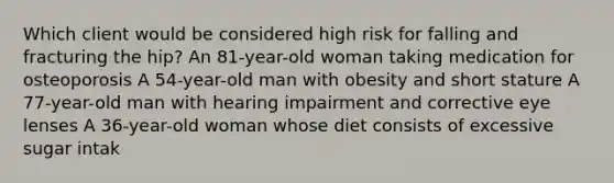 Which client would be considered high risk for falling and fracturing the hip? An 81-year-old woman taking medication for osteoporosis A 54-year-old man with obesity and short stature A 77-year-old man with hearing impairment and corrective eye lenses A 36-year-old woman whose diet consists of excessive sugar intak