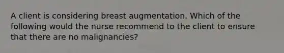 A client is considering breast augmentation. Which of the following would the nurse recommend to the client to ensure that there are no malignancies?