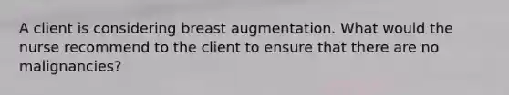 A client is considering breast augmentation. What would the nurse recommend to the client to ensure that there are no malignancies?