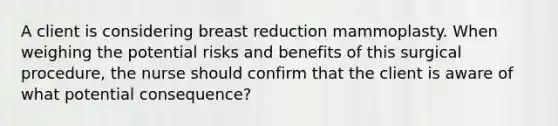 A client is considering breast reduction mammoplasty. When weighing the potential risks and benefits of this surgical procedure, the nurse should confirm that the client is aware of what potential consequence?