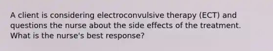 A client is considering electroconvulsive therapy (ECT) and questions the nurse about the side effects of the treatment. What is the nurse's best response?