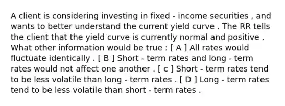 A client is considering investing in fixed - income securities , and wants to better understand the current yield curve . The RR tells the client that the yield curve is currently normal and positive . What other information would be true : [ A ] All rates would fluctuate identically . [ B ] Short - term rates and long - term rates would not affect one another . [ c ] Short - term rates tend to be less volatile than long - term rates . [ D ] Long - term rates tend to be less volatile than short - term rates .