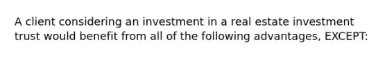 A client considering an investment in a real estate investment trust would benefit from all of the following advantages, EXCEPT: