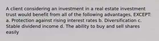 A client considering an investment in a real estate investment trust would benefit from all of the following advantages, EXCEPT: a. Protection against rising interest rates b. Diversification c. Stable dividend income d. The ability to buy and sell shares easily