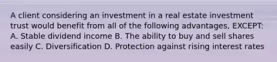 A client considering an investment in a real estate investment trust would benefit from all of the following advantages, EXCEPT: A. Stable dividend income B. The ability to buy and sell shares easily C. Diversification D. Protection against rising interest rates